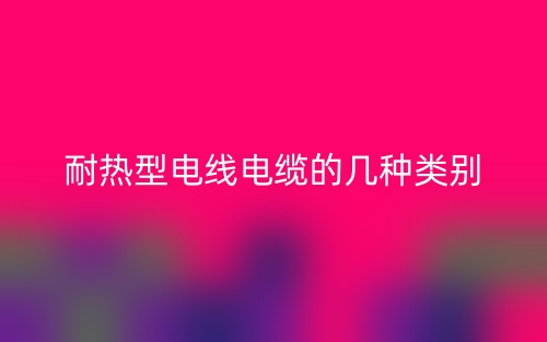 耐热型电线电缆的几种类别(图1) 耐热型电线电缆的几种类别(图1)