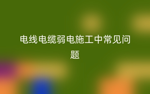 电线电缆弱电施工中常见问题(图1) 电线电缆弱电施工中常见问题(图1)