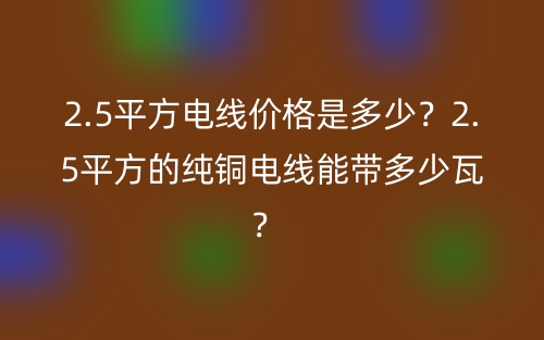 2.5平方电线价格是多少?2.5平方的纯铜电线能带多少瓦? (图1) 2.5平方电线价格是多少?2.5平方的纯铜电线能带多少瓦? (图1)