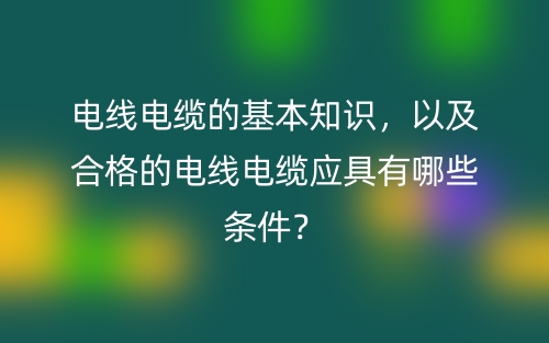 电线电缆的基本知识,以及合格的电线电缆应具有哪些条件?(图1) 电线电缆的基本知识,以及合格的电线电缆应具有哪些条件?(图1)