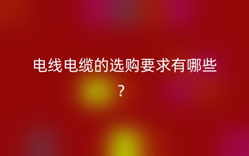 电线电缆的选购要求有哪些?(图1) 电线电缆的选购要求有哪些?(图1)