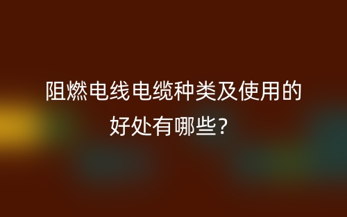 阻燃电线电缆种类及使用的好处有哪些?(图1) 阻燃电线电缆种类及使用的好处有哪些?(图1)