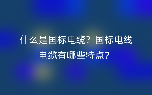 什么是国标电缆?国标电线电缆有哪些特点?(图1) 什么是国标电缆?国标电线电缆有哪些特点?(图1)