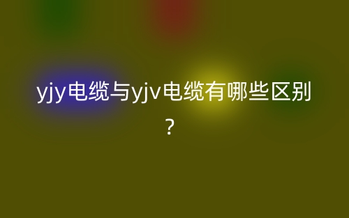 yjy电缆与yjv电缆有哪些区别?(图1) yjy电缆与yjv电缆有哪些区别?(图1)