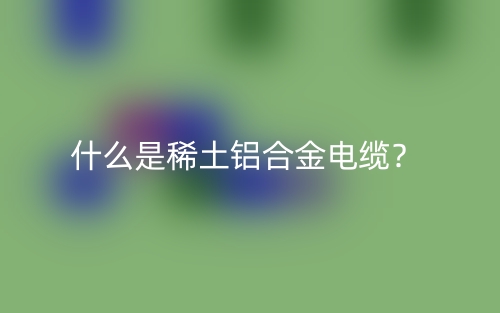 什么是稀土铝合金电缆?(图1) 什么是稀土铝合金电缆?(图1)