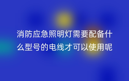 消防应急照明灯需要配备什么型号的电线才可以使用呢?(图1) 消防应急照明灯需要配备什么型号的电线才可以使用呢?(图1)