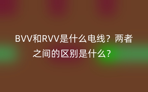BVV和RVV是什么电线?两者之间的区别是什么?(图1) BVV和RVV是什么电线?两者之间的区别是什么?(图1)
