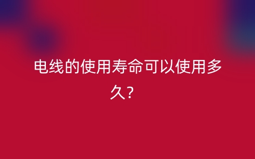电线的使用寿命可以使用多久?(图1) 电线的使用寿命可以使用多久?(图1)