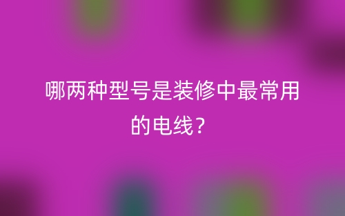哪两种型号是装修中最常用的电线?(图1) 哪两种型号是装修中最常用的电线?(图1)
