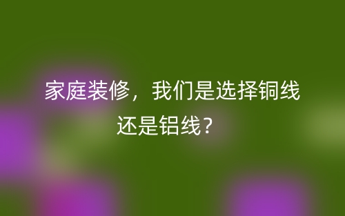家庭装修,我们是选择铜线还是铝线?(图1) 家庭装修,我们是选择铜线还是铝线?(图1)