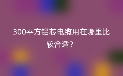 300平方铝芯电缆用在哪里比较合适?(图1) 300平方铝芯电缆用在哪里比较合适?(图1)