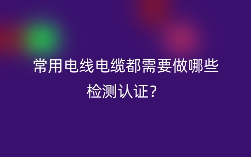 常用电线电缆都需要做哪些检测认证?(图1) 常用电线电缆都需要做哪些检测认证?(图1)