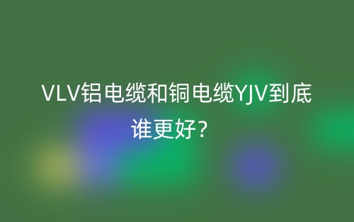 VLV铝电缆和铜电缆YJV到底谁更好?(图1) VLV铝电缆和铜电缆YJV到底谁更好?(图1)