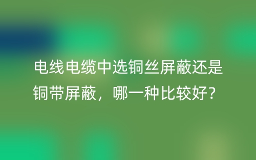 电线电缆中选铜丝屏蔽还是铜带屏蔽,哪一种比较好?(图1) 电线电缆中选铜丝屏蔽还是铜带屏蔽,哪一种比较好?(图1)