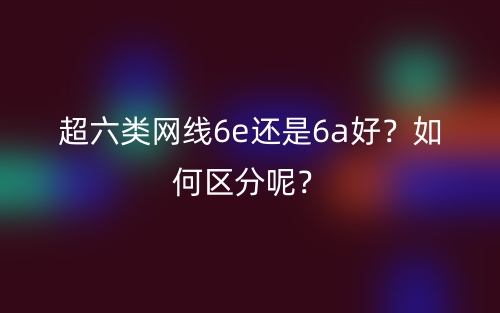 超六类网线6e还是6a好?如何区分呢?(图1) 超六类网线6e还是6a好?如何区分呢?(图1)