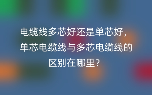 电缆线多芯好还是单芯好,单芯电缆线与多芯电缆线的区别在哪里?(图1) 电缆线多芯好还是单芯好,单芯电缆线与多芯电缆线的区别在哪里?(图1)