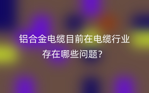 铝合金电缆目前在电缆行业存在哪些问题?(图1) 铝合金电缆目前在电缆行业存在哪些问题?(图1)