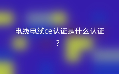 电线电缆CE认证是什么认证?(图1) 电线电缆CE认证是什么认证?(图1)