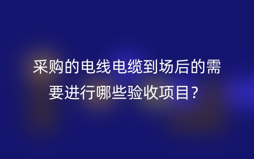 采购的电线电缆到场后的需要进行哪些验收项目?(图1) 采购的电线电缆到场后的需要进行哪些验收项目?(图1)