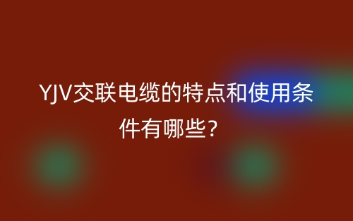 YJV交联电缆的特点和使用条件有哪些?(图1) YJV交联电缆的特点和使用条件有哪些?(图1)