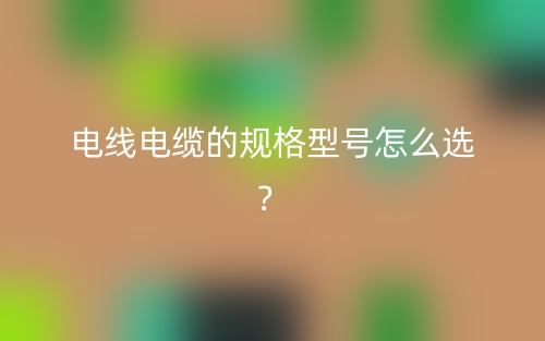 电线电缆的规格型号怎么选?(图1) 电线电缆的规格型号怎么选?(图1)