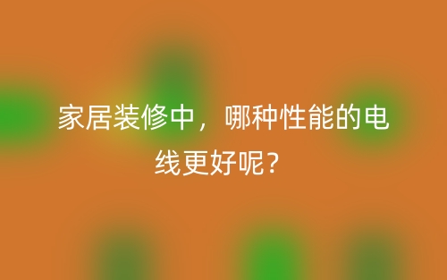 家居装修中,哪种性能的电线更好呢?(图1) 家居装修中,哪种性能的电线更好呢?(图1)