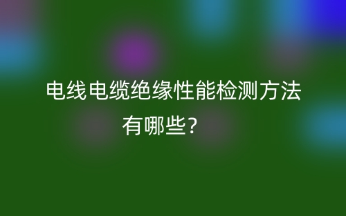 电线电缆绝缘性能检测方法有哪些?(图1) 电线电缆绝缘性能检测方法有哪些?(图1)
