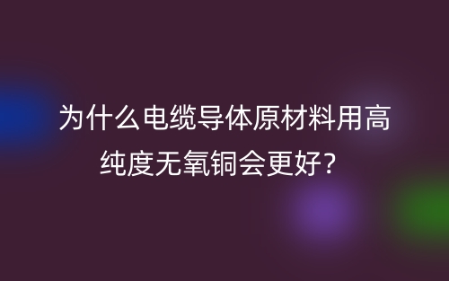 为什么电缆导体原材料用高纯度无氧铜会更好?(图1) 为什么电缆导体原材料用高纯度无氧铜会更好?(图1)