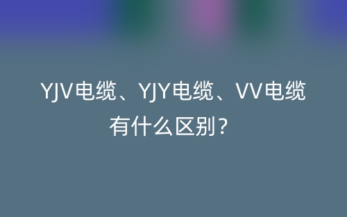 YJV电缆、YJY电缆、VV电缆有什么区别?(图1) YJV电缆、YJY电缆、VV电缆有什么区别?(图1)