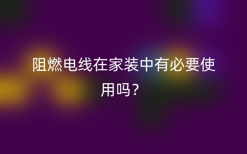 阻燃电线在家装中有必要使用吗?(图1) 阻燃电线在家装中有必要使用吗?(图1)