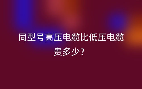 同型号高压电缆比低压电缆贵多少?(图1) 同型号高压电缆比低压电缆贵多少?(图1)