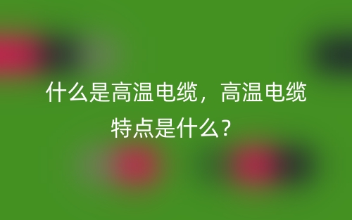 什么是高温电缆,高温电缆特点是什么?(图1) 什么是高温电缆,高温电缆特点是什么?(图1)