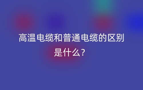 高温电缆和普通电缆的区别是什么?(图1) 高温电缆和普通电缆的区别是什么?(图1)