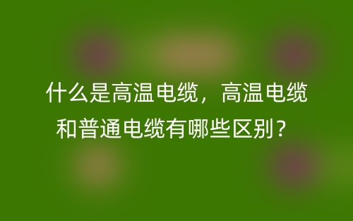 什么是高温电缆,高温电缆和普通电缆有哪些区别?(图1) 什么是高温电缆,高温电缆和普通电缆有哪些区别?(图1)