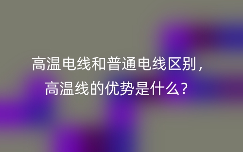 高温电线和普通电线区别,高温线的优势是什么?(图1) 高温电线和普通电线区别,高温线的优势是什么?(图1)