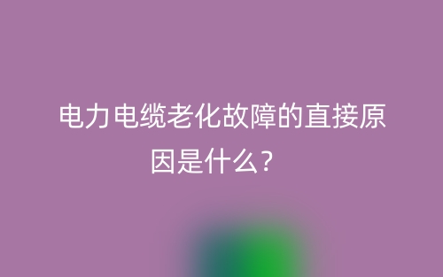 电力电缆老化故障的直接原因是什么?(图1) 电力电缆老化故障的直接原因是什么?(图1)