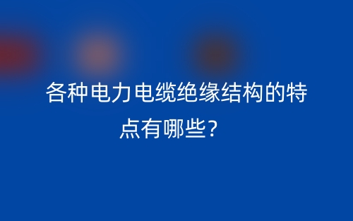 各种电力电缆绝缘结构的特点有哪些?(图1) 各种电力电缆绝缘结构的特点有哪些?(图1)