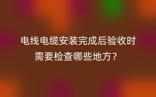 电线电缆安装完成后验收时需要检查哪些地方?(图1) 电线电缆安装完成后验收时需要检查哪些地方?(图1)