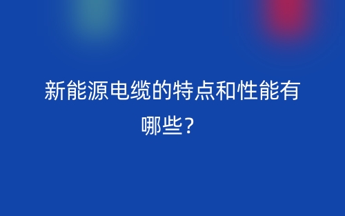 新能源电缆的特点和性能有哪些?(图1) 新能源电缆的特点和性能有哪些?(图1)