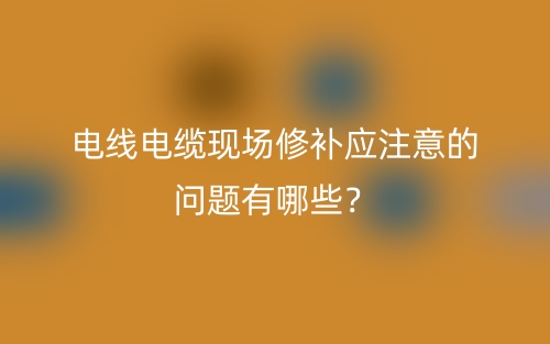 电线电缆现场修补应注意的问题有哪些?(图1) 电线电缆现场修补应注意的问题有哪些?(图1)