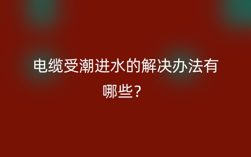 电缆受潮进水的解决办法有哪些?(图1) 电缆受潮进水的解决办法有哪些?(图1)
