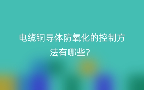 电缆铜导体防氧化的控制方法有哪些?(图1) 电缆铜导体防氧化的控制方法有哪些?(图1)