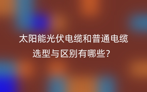 太阳能光伏电缆和普通电缆选型与区别有哪些?(图1) 太阳能光伏电缆和普通电缆选型与区别有哪些?(图1)