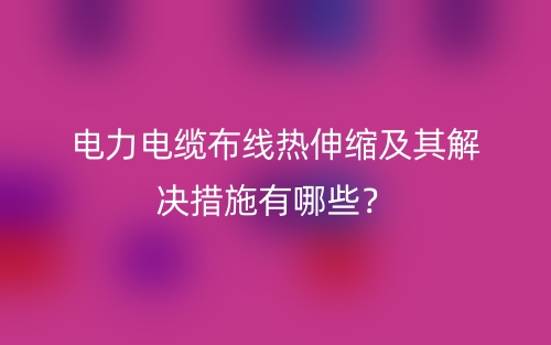 电力电缆布线热伸缩及其解决措施有哪些?(图1) 电力电缆布线热伸缩及其解决措施有哪些?(图1)