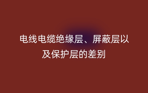 电线电缆绝缘层、屏蔽层以及保护层的差别(图1) 电线电缆绝缘层、屏蔽层以及保护层的差别(图1)