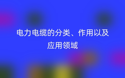 电力电缆的分类、作用以及应用领域(图1) 电力电缆的分类、作用以及应用领域(图1)