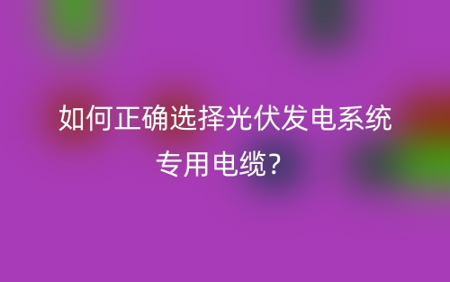 如何正确选择光伏发电系统专用电缆?(图1) 如何正确选择光伏发电系统专用电缆?(图1)