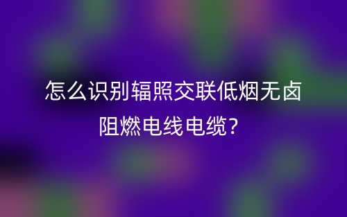 怎么识别辐照交联低烟无卤阻燃电线电缆?(图1) 怎么识别辐照交联低烟无卤阻燃电线电缆?(图1)