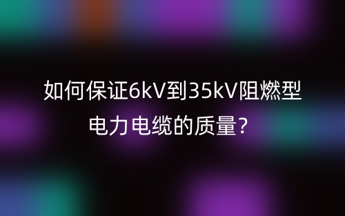 如何保证6kV到35kV阻燃型电力电缆的质量?(图1) 如何保证6kV到35kV阻燃型电力电缆的质量?(图1)