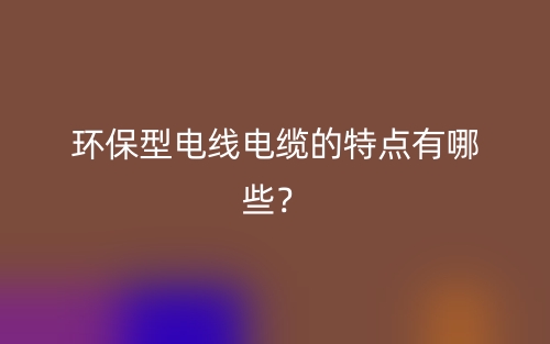 环保型电线电缆的特点有哪些?(图1) 环保型电线电缆的特点有哪些?(图1)